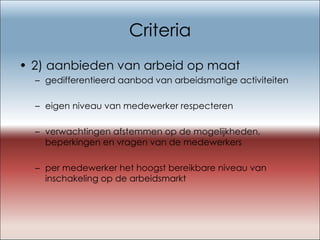Criteria 2) aanbieden van arbeid op maat gedifferentieerd aanbod van arbeidsmatige activiteiten  eigen niveau van medewerker respecteren verwachtingen afstemmen op de mogelijkheden, beperkingen en vragen van de medewerkers per medewerker het hoogst bereikbare niveau van inschakeling op de arbeidsmarkt 