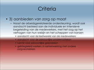 Criteria 3) aanbieden van zorg op maat Naast de arbeidsgerelateerde ondersteuning, wordt ook aandacht besteed aan de individuele en intensieve begeleiding van de medewerkers, met het oog op het verhogen van hun welzijn en het scheppen van kansen  aandacht voor de leefwereld van de medewerkers aandacht voor de persoonlijke problematieken ruimte voor persoonlijke gesprekken geïntegreerd werken, in samenwerking met andere zorgverstrekkers 