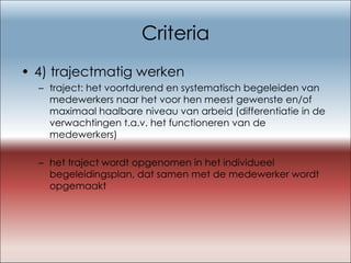Criteria 4) trajectmatig werken traject: het voortdurend en systematisch begeleiden van medewerkers naar het voor hen meest gewenste en/of maximaal haalbare niveau van arbeid (differentiatie in de verwachtingen t.a.v. het functioneren van de medewerkers) het traject wordt opgenomen in het individueel begeleidingsplan, dat samen met de medewerker wordt opgemaakt 