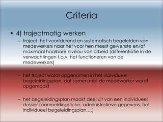 Criteria 4) trajectmatig werken traject: het voortdurend en systematisch begeleiden van medewerkers naar het voor hen meest gewenste en/of maximaal haalbare niveau van arbeid (differentiatie in de verwachtingen t.a.v. het functioneren van de medewerkers) het traject wordt opgenomen in het individueel begeleidingsplan, dat samen met de medewerker wordt opgemaakt het begeleidingsplan maakt deel uit van een individueel dossier (aanmeldingsfiche, administratieve gegevens, het individueel begeleidingsplan,…) 