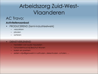 Arbeidszorg Zuid-West-Vlaanderen AC Travo: Activiteitenaanbod : PRODUCEREND (Semi-industrieelwerk)      verpakken plooien sorteren DIENSTVERLENEND herstellen van oude meubelen tuinonderhoud bij Beschut Wonen koken en poetsen extern vrijwilligerswerk in rusthuizen, ziekenhuizen, scholen, ... 