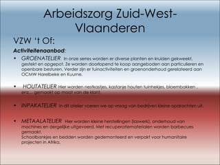 Arbeidszorg Zuid-West-Vlaanderen VZW ‘t Of: Activiteitenaanbod : GROENATELIER  In onze serres worden er diverse planten en kruiden gekweekt, gestekt en opgepot. Ze worden doorlopend te koop aangeboden aan particulieren en openbare besturen. Verder zijn er tuinactiviteiten en groenonderhoud gerelateerd aan OCMW Harelbeke en Kuurne.   HOUTATELIER   Hier worden nestkastjes, kastanje houten tuinhekjes, bloembakken , enz… gemaakt op maat van de klant. INPAKATELIER   In dit atelier voeren we op vraag van bedrijven kleine opdrachten uit.  METAALATELIER   Hier worden kleine herstellingen (laswerk), onderhoud van machines en dergelijke uitgevoerd. Met recuperatiematerialen worden barbecues gemaakt. Schoolbankjes en bedden worden gedemonteerd en verpakt voor humanitaire projecten in Afrika. 