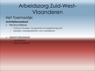 Arbeidszorg Zuid-West-Vlaanderen Het Toemaatje: Activiteitenaanbod : PRODUCEREND     tuinbouw (kweken van groenten en laagstammig fruit) bereiden voedselpakketten voor voedselbank DIENSTVERLENEND voedselbank koken en poetsen 
