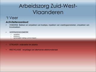 Arbeidszorg Zuid-West-Vlaanderen ‘ t Veer Activiteitenaanbod : VOEDING   Bakken en verpakken van koekjes, inpakken van voedingsprodukten, ompakken van broodzakken. VERPAKKINGSWERK verpakken etiketteren samenstellen mailings, promo-mappen, ... ... STRIJKEN   strijkatelier ter plaatse   RECYCLAGE   recylclage van allerhande elektromateriaal   