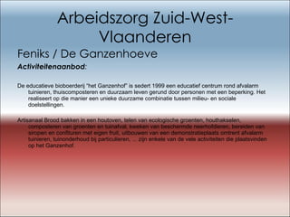 Arbeidszorg Zuid-West-Vlaanderen Feniks / De Ganzenhoeve Activiteitenaanbod : De educatieve bioboerderij “het Ganzenhof” is sedert 1999 een educatief centrum rond afvalarm tuinieren, thuiscomposteren en duurzaam leven gerund door personen met een beperking. Het realiseert op die manier een unieke duurzame combinatie tussen milieu- en sociale doelstellingen.  Artisanaal Brood bakken in een houtoven, telen van ecologische groenten, houthakselen, composteren van groenten en tuinafval, kweken van beschermde neerhofdieren, bereiden van siropen en confituren met eigen fruit, uitbouwen van een demonstratieplaats omtrent afvalarm tuinieren, tuinonderhoud bij particulieren, ... zijn enkele van de vele activiteiten die plaatsvinden op het Ganzenhof.   