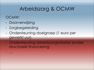 Arbeidszorg & OCMW OCMW: Doorverwijzing Zorgbegeleiding Ondersteuning doelgroep (1 euro per gewerkt uur) Ondersteuning arbeidszorginitiatief zonder structurele financiering …   