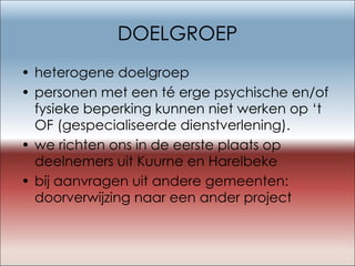 DOELGROEP heterogene doelgroep personen met een té erge psychische en/of fysieke beperking kunnen niet werken op ‘t OF (gespecialiseerde dienstverlening). we richten ons in de eerste plaats op deelnemers uit Kuurne en Harelbeke bij aanvragen uit andere gemeenten: doorverwijzing naar een ander project 