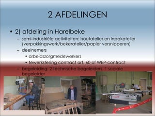 2 AFDELINGEN 2) afdeling in Harelbeke semi-industriële activiteiten: houtatelier en inpakatelier (verpakkingswerk/bekeratelier/papier versnipperen) deelnemers arbeidszorgmedewerkers tewerkstelling contract art. 60 of WEP-contract begeleiding: 2 technische begeleiders, 1 sociale begeleider 