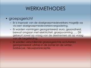 WERKMETHODES groepsgericht Er is inspraak van de doelgroepmedewerkers mogelijk oa via een doelgroepmedewerkersvergadering. Er worden vormingen georganiseerd: euro, gezondheid, bewust omgaan met elektriciteit, groepsvorming, …. Dit gebeurt zowel op vraag van de deelnemers als op vraag van de begeleiding.  Er worden verschillende groepsgerichte activiteiten georganiseerd: uitstap in de zomer en de winter, barbecue, nieuwjaarsreceptie. 