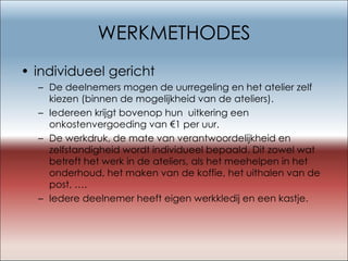 WERKMETHODES individueel gericht De deelnemers mogen de uurregeling en het atelier zelf kiezen (binnen de mogelijkheid van de ateliers). Iedereen krijgt bovenop hun  uitkering een onkostenvergoeding van €1 per uur. De werkdruk, de mate van verantwoordelijkheid en zelfstandigheid wordt individueel bepaald. Dit zowel wat betreft het werk in de ateliers, als het meehelpen in het onderhoud, het maken van de koffie, het uithalen van de post, …. Iedere deelnemer heeft eigen werkkledij en een kastje. 