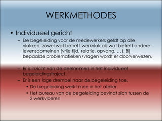 WERKMETHODES Individueel gericht De begeleiding voor de medewerkers geldt op alle vlakken, zowel wat betreft werkvlak als wat betreft andere levensdomeinen (vrije tijd, relatie, opvang, …). Bij bepaalde problematieken/vragen wordt er doorverwezen.  Er is inzicht van de deelnemers in het individueel begeleidingstraject. Er is een lage drempel naar de begeleiding toe. De begeleiding werkt mee in het atelier. Het bureau van de begeleiding bevindt zich tussen de 2 werkvloeren 