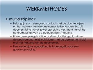 WERKMETHODES multidisciplinair Belangrijk is om een goed contact met de doorverwijzers en het netwerk van de deelnemer te behouden, bv. bij doorverwijzing wordt zowel opvolging verwacht vanuit het centrum zelf als van de doorverwijzers/netwerk. Er worden op regelmatige basis evaluaties gepland met de deelnemers, hetzij individueel met de deelnemer, hetzij met het netwerk van de deelnemer. Een wederzijdse signaalfunctie is belangrijk voor een goede opvolging.  