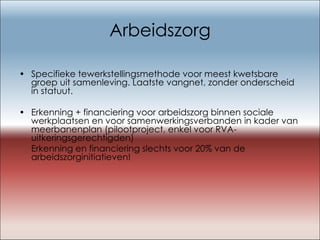 Arbeidszorg Specifieke tewerkstellingsmethode voor meest kwetsbare groep uit samenleving. Laatste vangnet, zonder onderscheid in statuut. Erkenning + financiering voor arbeidszorg binnen sociale werkplaatsen en voor samenwerkingsverbanden in kader van meerbanenplan (pilootproject, enkel voor RVA-uitkeringsgerechtigden) Erkenning en financiering slechts voor 20% van de arbeidszorginitiatieven! 