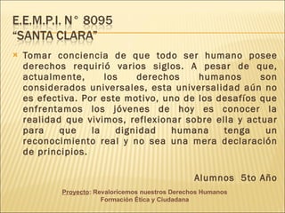 Tomar conciencia de que todo ser humano posee derechos requirió varios siglos. A pesar de que, actualmente, los derechos humanos son considerados universales, esta universalidad aún no es efectiva. Por este motivo, uno de los desafíos que enfrentamos los jóvenes de hoy es conocer la realidad que vivimos, reflexionar sobre ella y actuar para que la dignidad humana tenga un reconocimiento real y no sea una mera declaración de principios. Alumnos 5to Año Proyecto : Revaloricemos nuestros Derechos Humanos Formación Ética y Ciudadana
