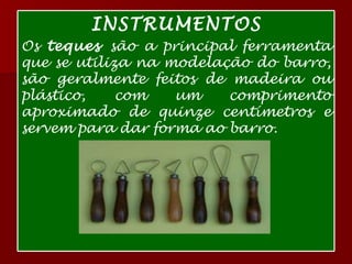 INSTRUMENTOS Os  teques  são a principal ferramenta que se utiliza na modelação do barro, são geralmente feitos de madeira ou plástico, com um comprimento aproximado de quinze centímetros e servem para dar forma ao barro. 