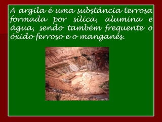 A argila é uma substância terrosa formada por sílica, alumina e água, sendo também frequente o óxido ferroso e o manganês. 