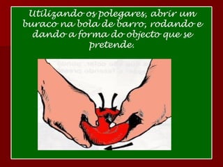 Utilizando os polegares, abrir um buraco na bola de barro, rodando e dando a forma do objecto que se pretende. 