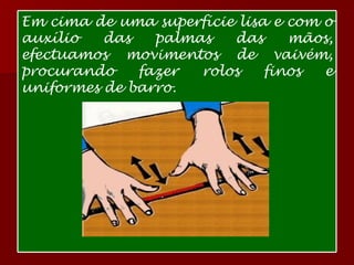 Em cima de uma superfície lisa e com o auxílio das palmas das mãos, efectuamos movimentos de vaivém, procurando fazer rolos finos e uniformes de barro. 