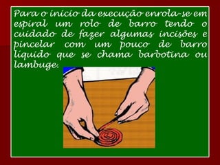Para o inicio da execução enrola-se em espiral um rolo de barro tendo o cuidado de fazer algumas incisões e pincelar com um pouco de barro líquido que se chama barbotina ou lambuge. 