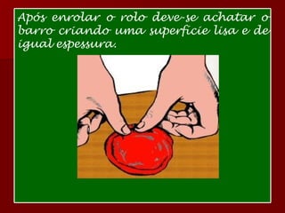 Após enrolar o rolo deve-se achatar o barro criando uma superfície lisa e de igual espessura. 