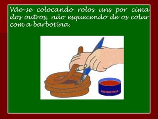 Vão-se colocando rolos uns por cima dos outros, não esquecendo de os colar com a barbotina. 