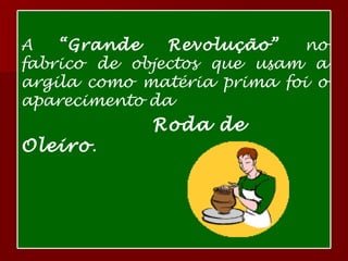 A  “Grande Revolução”  no fabrico de objectos que usam a argila como matéria prima foi o aparecimento da  Roda de Oleiro . 