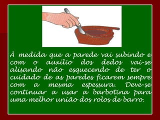 À medida que a parede vai subindo e com o auxílio dos dedos vai-se alisando não esquecendo de ter o cuidado de as paredes ficarem sempre com a mesma espessura. Deve-se continuar a usar a barbotina para uma melhor união dos rolos de barro.  