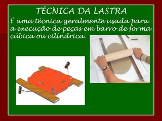 TÉCNICA DA LASTRA É uma técnica geralmente usada para a execução de peças em barro de forma cúbica ou cilíndrica.   