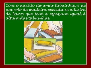 Com o auxílio de umas tabuinhas e de um rolo de madeira executa-se a lastra de barro que terá a espessura igual à altura das tabuinhas.  