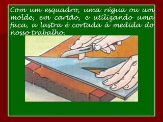 Com um esquadro, uma régua ou um molde, em cartão, e utilizando uma faca, a lastra é cortada à medida do nosso trabalho.  