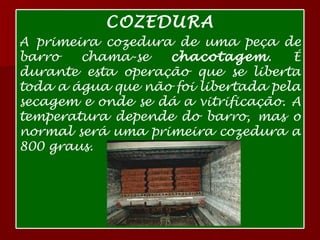 COZEDURA A primeira cozedura de uma peça de barro chama-se  chacotagem . É durante esta operação que se liberta toda a água que não foi libertada pela secagem e onde se dá a vitrificação. A temperatura depende do barro, mas o normal será uma primeira cozedura a 800 graus.  