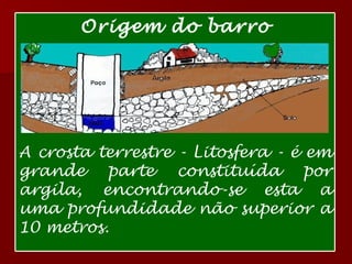 Argila Origem do barro A crosta terrestre - Litosfera - é em grande parte constituída por argila, encontrando-se esta a uma profundidade não superior a 10 metros. 