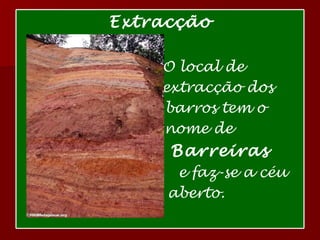 Extracção O local de  extracção dos  barros tem o  nome de  Barreiras e faz-se a céu  aberto. 