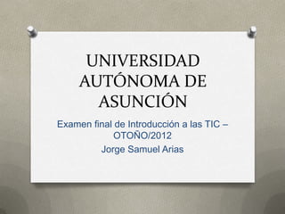 UNIVERSIDAD
     AUTÓNOMA DE
       ASUNCIÓN
Examen final de Introducción a las TIC –
             OTOÑO/2012
         Jorge Samuel Arias
 