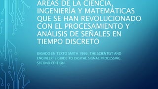 ÁREAS DE LA CIENCIA,
INGENIERÍA Y MATEMÁTICAS
QUE SE HAN REVOLUCIONADO
CON EL PROCESAMIENTO Y
ANÁLISIS DE SEÑALES EN
TIEMPO DISCRETO
BASADO EN TEXTO SMITH 1999, THE SCIENTIST AND
ENGINEER´S GUIDE TO DIGITAL SIGNAL PROCESSING.
SECOND EDITION.
 