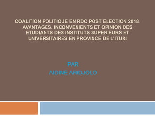 COALITION POLITIQUE EN RDC POST ELECTION 2018.
AVANTAGES, INCONVENIENTS ET OPINION DES
ETUDIANTS DES INSTITUTS SUPERIEURS ET
UNIVERSITAIRES EN PROVINCE DE L’ITURI
PAR
AIDINE ARIDJOLO
 