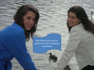 My friend Julia and my went in to ParcCatalunya next week.