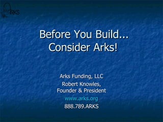 Before You Build...   Consider Arks! Arks Funding, LLC Robert Knowles, Founder & President www.arks.org 888.789.ARKS 