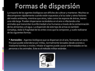 La mayoría de los agentes biológicos son difíciles de cultivar y mantener. Muchos se
descomponen rápidamente cuando están expuestos a la luz solar y otros factores
del medio ambiente, mientras que otros, tales como las esporas de ántrax, tienen
una vida larga. Pueden dispersarse rociándolos en el aire o infectando a los
animales que transmiten la enfermedad a los humanos a través de la contaminación
de los alimentos y el agua. La dispersión de este tipo de armas es también
compleja, dada la fragilidad de los entes vivos que la componen, y suele realizarse
de las siguientes formas:


 * Aerosoles – Agentes biológicos que se dispersan en el aire, formando un rocío
 fino que puede extenderse por millas, normalmente lanzados desde aviones o
 mediante bombas o misiles. Inhalar el agente puede causar enfermedades en las
 personas o los animales. Este es el método militar estándar.
 