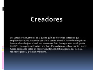Los verdaderos inventores de la guerra química fueron los cazadores que
empleando el humo producido por ramas verdes e hierbas húmedas obligaban a
los animales salvajes a abandonar sus cuevas. Esto fue seguramente adoptado
también en ataques contra otros hombres. Para volver más eficaces estos humos
fueron agregando sobre las hogueras sustancias distintas como por ejemplo
resinas vegetales, grasas animales etc.
 