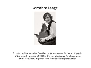 Dorothea LangeEducated in New York City, Dorothea Lange was known for her photographs of the great Depression of 1900’s.  She was also known for photography of sharecroppers, displaced farm families and migrant workers