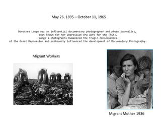 May 26, 1895 – October 11, 1965Dorothea Lange was an influentialdocumentary photographer andphoto journalist, best known for her Depression-era work for the (FSA). Lange's photographs humanized the tragic consequences of the Great Depression and profoundly influenced the development of Documentary Photography.Migrant WorkersMigrant Mother 1936