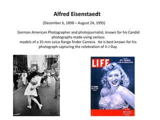 Alfred Eisenstaedt(December 6, 1898 – August 24, 1995)  German American Photographer and photojournalist, known for his Candid photographs made using various models of a 35 mm Leica Range finder Camera.  He is best known for his photograph capturing the celebration of V-J Day.