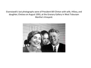 Eisenstaedt's last photographs were of President Bill Clinton with wife, Hillary, and daughter, Chelsea on August 1993, at the Granary Gallery in West Tisburyon Martha's Vineyard. 
