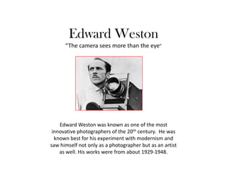 Edward Weston“The camera sees more than the eye” Edward Weston was known as one of the most innovative photographers of the 20th century.  He was known best for his experiment with modernism and saw himself not only as a photographer but as an artist as well. His works were from about 1929-1948. 