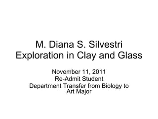 M. Diana S. Silvestri Exploration in Clay and Glass November 11, 2011 Re-Admit Student Department Transfer from Biology to Art Major 
