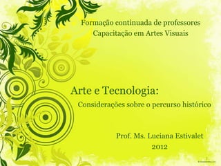 Formação continuada de professores
     Capacitação em Artes Visuais




Arte e Tecnologia:
 Considerações sobre o percurso histórico



            Prof. Ms. Luciana Estivalet
                       2012
                                          1
 