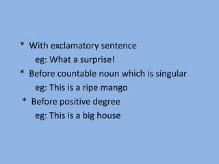 * With exclamatory sentence
eg: What a surprise!
* Before countable noun which is singular
eg: This is a ripe mango
* Before positive degree
eg: This is a big house
 