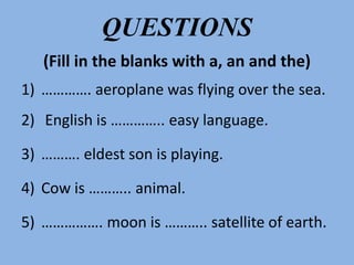 QUESTIONS
(Fill in the blanks with a, an and the)
1) …………. aeroplane was flying over the sea.
2) English is ………….. easy language.
3) ………. eldest son is playing.
4) Cow is ……….. animal.
5) ……………. moon is ……….. satellite of earth.
 