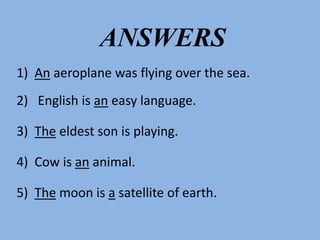 1) An aeroplane was flying over the sea.
2) English is an easy language.
3) The eldest son is playing.
4) Cow is an animal.
5) The moon is a satellite of earth.
ANSWERS
 